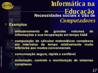 Exemplos armazenamento de grandes volumes de informações e sua recuperação em tempo hábil  computação de cálculos matemáticos complexos em intervalos de tempo relativamente muito inferiores aos modos convencionais  comunicação segura, rápida e confiável  automação, controle e monitoração de sistemas complexos   Necessidades sociais x   Uso de   Computadores Informática na Educação 