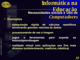 Exemplos computação rápida de cálculos repetitivos envolvendo grandes volumes de dados processamento de voz e imagem jogos e ferramentas para suporte ao ensino/aprendizagem realidade virtual com aplicações aos fins mais diversos (entretenimento, medicina, robótica) Necessidades sociais x   Uso de   Computadores Informática na Educação 