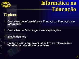 Tópicos Conceitos de  Informática na Educação  e  Educação em Informática Conceitos de  Tecnologia  e suas aplicações Breve histórico Ensino médio e fundamental na Era da Informação – Tendências, desafios e benefícios Informática na Educação 