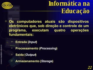 Os computadores atuais são dispositivos eletrônicos que, sob direção e controle de um programa, executam quatro operações fundamentais:  Entrada ( Input ) Processamento ( Processing ) Saída ( Output ) Armazenamento ( Storage ) Informática na Educação 