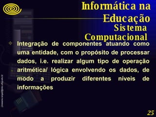 Integração de componentes atuando como uma entidade, com o propósito de processar dados, i.e. realizar algum tipo de operação aritmética/ lógica envolvendo os dados, de modo a produzir diferentes níveis de informações Sistema Computacional Informática na Educação 