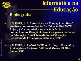 Bibliografia VALENTE, J. A .  Informática na Educação no Brasil: análise e contextualização histórica .  In  VALENTE, J. A. (org.).  O computador na sociedade do conhecimento .  Coleção Informática para a mudança na Educação. Brasil. Ministério da Educação. Secretaria de Educação à distância, 1999. VALENTE, J. A e VALENTE, A. B.  Logo: Conceitos, Aplicações e Projetos . Editora McGraw-Hill, São Paulo, 1988. Informática na Educação 