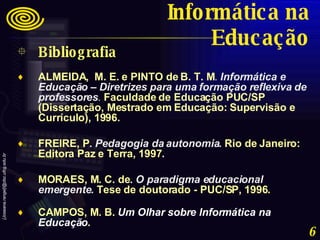 Bibliografia ALMEIDA,  M. E. e PINTO de B. T. M .  Informática e Educação – Diretrizes para uma formação reflexiva de professores .   Faculdade de Educação PUC/SP (Dissertação, Mestrado em Educação: Supervisão e Currículo), 1996.   FREIRE, P .  Pedagogia da autonomia .  Rio de Janeiro: Editora Paz e Terra, 1997 . MORAES, M. C. de .  O paradigma educacional emergente.   Tese de doutorado - PUC/SP, 1996. CAMPOS, M. B.  Um Olhar sobre Informática na Educação .  Informática na Educação 