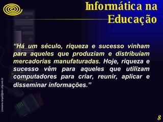 “ Há um século, riqueza e sucesso vinham para aqueles que produziam e distribuíam mercadorias manufaturadas.  Hoje, riqueza e sucesso vêm para aqueles que utilizam computadores para criar, reunir, aplicar e disseminar informações.”   Informática na Educação 
