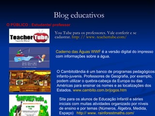 You Tube para os professores. Vale conferir e se    cadastrar.  http: // www. teachertube.com/ Blog educativos O PÚBLICO : Estudante/ professor Caderno das Águas WWF  é a versão digital do impresso com informações sobre a água.  Site para os alunos de Educação Infantil e séries iniciais com muitas atividades organizado por níveis de ensino e por temas (Números, Álgebra, Medida, Espaço)  http:// www. rainforestmaths.com/   O Cambitolândia é um banco de programas pedagógicos infanto-juvenis. Professores de Geografia, por exemplo, podem utilizar o quebra-cabeça da Europa ou das Américas para ensinar os nomes e as localizações dos Estados.  www.cambito.com.br/jogos.htm   