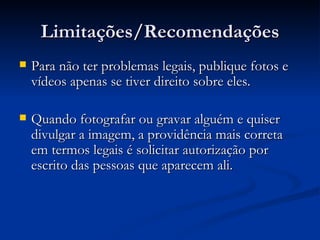 Limitações/Recomendações Para não ter problemas legais, publique fotos e vídeos apenas se tiver direito sobre eles. Quando fotografar ou gravar alguém e quiser divulgar a imagem, a providência mais correta em termos legais é solicitar autorização por escrito das pessoas que aparecem ali.  