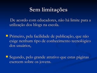 Sem limitações De acordo com educadores, não há limite para a utilização dos blogs na escola.  Primeiro, pela facilidade de publicação, que não exige nenhum tipo de conhecimento tecnológico dos usuários,  Segundo, pelo grande atrativo que estas páginas exercem sobre os jovens.  