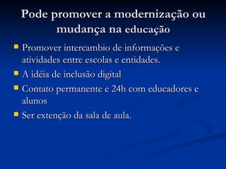 Pode promover a modernização ou mudança na  educação Promover intercambio de informações e atividades entre escolas e entidades. A idéia de inclusão digital Contato permanente e 24h com educadores e alunos Ser extenção da sala de aula. 