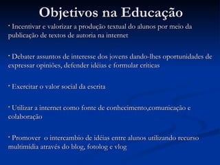 Objetivos na Educação Incentivar e valorizar a produção textual do alunos por meio da publicação de textos de autoria na internet  Debater assuntos de interesse dos jovens dando-lhes oportunidades de expressar opiniões, defender idéias e formular críticas Exercitar o valor social da escrita  Utilizar a internet como fonte de conhecimento,comunicação e colaboração Promover  o intercambio de idéias entre alunos utilizando recurso multimídia através do blog, fotolog e vlog 