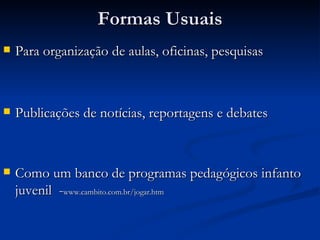 Formas Usuais Para organização de aulas, oficinas, pesquisas Publicações de notícias, reportagens e debates Como um banco de programas pedagógicos infanto juvenil  - www.cambito.com.br/jogar.htm 