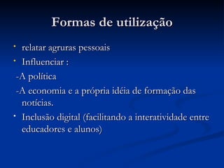 Formas de utilização relatar agruras pessoais  Influenciar : -A política -A economia e a própria idéia de formação das notícias. Inclusão digital (facilitando a interatividade entre educadores e alunos) 