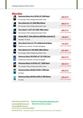 Catalogo Productos Febrero 2013




Moviles
            Samsung Galaxy Ace II I8160 3,8" 4GB Negro
                                                                                              228,45 €
            Por encargo / Plazo entrega aproximado 2 días                               (21,00 % IVA incluido)


            Sony Xperia Go 3.5" 8GB 5Mpx Blanco
                                                                                              266,81 €
            Por encargo / Plazo entrega aproximado 2 días                               (21,00 % IVA incluido)


            Sony Xperia T 4,55" HD 16GB 13Mpx Negro
                                                                                              494,73 €
            Por encargo / Plazo entrega aproximado 2 días                               (21,00 % IVA incluido)


            Omega S30 5" 1GHz 4GB Dual SIM 5Mpx Android 4.0
                                                                                              186,99 €
            Novedad / En Stock                                                          (21,00 % IVA incluido)


            Sony Xperia Tipo 3,2" TFT 2,5GB Android Negro
                                                                                              141,82 €
            Problema de suministro. Sin fecha de llegada.                               (21,00 % IVA incluido)


            Sony Xperia S 4,3" HD 32GB 12Mpx Blanco
                                                                                              427,98 €
            Por encargo / Plazo entrega aproximado 2 días                               (21,00 % IVA incluido)


            Samsung Galaxy SIII I9300 4,8" HD 16GB Azul
                                                                                              484,37 €
            Problema de suministro. Sin fecha de llegada.                               (21,00 % IVA incluido)


            Samsung Galaxy S II I9100 4,27" 16GB Negro
                                                                                              366,93 €
            Por encargo / Plazo entrega aproximado 2 días                               (21,00 % IVA incluido)


            Samsung Galaxy SIII Mini I8190 4" 8GB Azul
                                                                                              305,23 €
            En Stock                                                                    (21,00 % IVA incluido)


            Samsung Galaxy SIII Mini I8190 4" 8GB Blanco
                                                                                              305,23 €
            En Stock                                                                    (21,00 % IVA incluido)




DBSISTEMA INFORMATICA              Regístrate http://www.dbsistema.com
comercial@dbsistema.com             Obtendrás muchas ventajas
comercial@dbsistema.es
Tel 96 144 37 21 Móvil 680 489063
Fax 96 144 37 21 *Todo precio puede ser variado sin previo aviso y por errores tipográficos
 