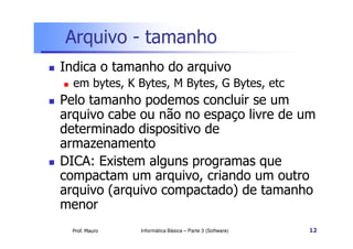 Arquivo - tamanho
Indica o tamanho do arquivo
  em bytes, K Bytes, M Bytes, G Bytes, etc
Pelo tamanho podemos concluir se um
arquivo cabe ou não no espaço livre de um
determinado dispositivo de
armazenamento
DICA: Existem alguns programas que
compactam um arquivo, criando um outro
arquivo (arquivo compactado) de tamanho
menor
  Prof. Mauro   Informática Básica – Parte 3 (Software)   12
 