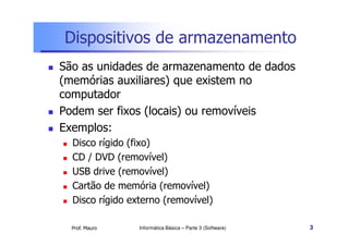 Dispositivos de armazenamento
São as unidades de armazenamento de dados
(memórias auxiliares) que existem no
computador
Podem ser fixos (locais) ou removíveis
Exemplos:
  Disco rígido (fixo)
  CD / DVD (removível)
  USB drive (removível)
  Cartão de memória (removível)
  Disco rígido externo (removível)

  Prof. Mauro    Informática Básica – Parte 3 (Software)   3
 