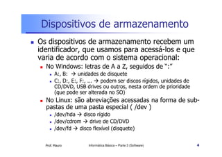 Dispositivos de armazenamento
Os dispositivos de armazenamento recebem um
identificador, que usamos para acessá-los e que
varia de acordo com o sistema operacional:
  No Windows: letras de A a Z, seguidos de “:”
        A:, B:     unidades de disquete
        C:, D:, E:, F:, ... podem ser discos rígidos, unidades de
        CD/DVD, USB drives ou outros, nesta ordem de prioridade
        (que pode ser alterada no SO)
  No Linux: são abreviações acessadas na forma de sub-
  pastas de uma pasta especial ( /dev )
        /dev/hda    disco rígido
        /dev/cdrom     drive de CD/DVD
        /dev/fd   disco flexível (disquete)


  Prof. Mauro         Informática Básica – Parte 3 (Software)       4
 