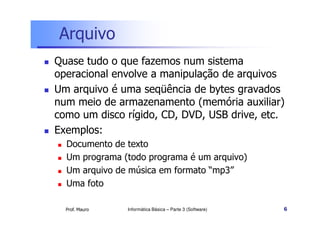 Arquivo
Quase tudo o que fazemos num sistema
operacional envolve a manipulação de arquivos
Um arquivo é uma seqüência de bytes gravados
num meio de armazenamento (memória auxiliar)
como um disco rígido, CD, DVD, USB drive, etc.
Exemplos:
  Documento de texto
  Um programa (todo programa é um arquivo)
  Um arquivo de música em formato “mp3”
  Uma foto

  Prof. Mauro   Informática Básica – Parte 3 (Software)   6
 