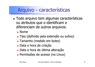 Arquivo - características
Todo arquivo tem algumas características
ou atributos que o identificam e
diferenciam de outros arquivos:
  Nome
  Tipo (definido pela extensão ou sufixo)
  Tamanho (medido em bytes)
  Data e hora de criação
  Data e hora de última alteração
  Permissões de acesso (no Linux)

  Prof. Mauro   Informática Básica – Parte 3 (Software)   7
 