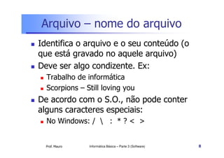 Arquivo – nome do arquivo
Identifica o arquivo e o seu conteúdo (o
que está gravado no aquele arquivo)
Deve ser algo condizente. Ex:
  Trabalho de informática
  Scorpions – Still loving you
De acordo com o S.O., não pode conter
alguns caracteres especiais:
  No Windows: /  : * ? < >


  Prof. Mauro   Informática Básica – Parte 3 (Software)   8
 