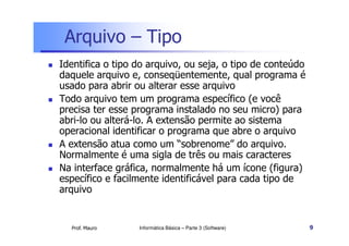 Arquivo – Tipo
Identifica o tipo do arquivo, ou seja, o tipo de conteúdo
daquele arquivo e, conseqüentemente, qual programa é
usado para abrir ou alterar esse arquivo
Todo arquivo tem um programa específico (e você
precisa ter esse programa instalado no seu micro) para
abri-lo ou alterá-lo. A extensão permite ao sistema
operacional identificar o programa que abre o arquivo
A extensão atua como um “sobrenome” do arquivo.
Normalmente é uma sigla de três ou mais caracteres
Na interface gráfica, normalmente há um ícone (figura)
específico e facilmente identificável para cada tipo de
arquivo


  Prof. Mauro     Informática Básica – Parte 3 (Software)   9
 