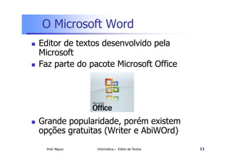 O Microsoft Word
Editor de textos desenvolvido pela
Microsoft
Faz parte do pacote Microsoft Office




Grande popularidade, porém existem
opções gratuitas (Writer e AbiWOrd)
  Prof. Mauro   Informática – Editor de Textos   11
 