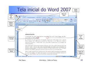 Tela inicial do Word 2007                                    Ajuda
                                                                        (help)

                                                             Barra de
 Botão                                                        título
  do
 Office


Separa-
dores e
 frisos


           réguas




                                                                                 Cursor
Ponto de                                                                           do
inserção                                                                         mouse




                                                                                 Barra de
                                                                                 rolagem
Barra de
 status                                                                          Zoom da
                                                                                  página




              Prof. Mauro   Informática – Editor de Textos                          13
 