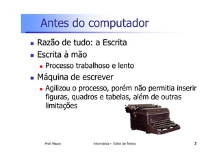 Antes do computador
Razão de tudo: a Escrita
Escrita à mão
  Processo trabalhoso e lento
Máquina de escrever
  Agilizou o processo, porém não permitia inserir
  figuras, quadros e tabelas, além de outras
  limitações




  Prof. Mauro   Informática – Editor de Textos   3
 