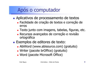 Após o computador
Aplicativos de processamento de textos
  Facilidade de criação de textos e correção de
  erros
  Texto junto com imagens, tabelas, figuras, etc.
  Recursos avançados de correção e revisão
  ortográfica
Exemplos de editores de texto:
  AbiWord (www.abisource.com) (gratuito)
  Writer (pacote brOffice) (gratuito)
  Word (pacote Microsoft Office)

  Prof. Mauro   Informática – Editor de Textos   4
 
