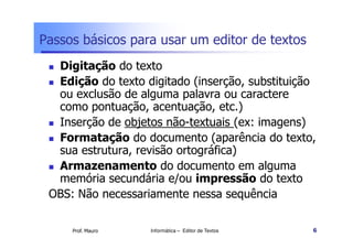 Passos básicos para usar um editor de textos
  Digitação do texto
  Edição do texto digitado (inserção, substituição
  ou exclusão de alguma palavra ou caractere
  como pontuação, acentuação, etc.)
  Inserção de objetos não-textuais (ex: imagens)
  Formatação do documento (aparência do texto,
  sua estrutura, revisão ortográfica)
  Armazenamento do documento em alguma
  memória secundária e/ou impressão do texto
 OBS: Não necessariamente nessa sequência

     Prof. Mauro   Informática – Editor de Textos   6
 