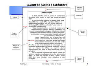 LAYOUT DE PÁGINA E PARÁGRAFO
                                                                                                   Margem
                                                                                                   superior

                                                   APRESENTAÇÃO

                                   O Word 2007 faz parte do pacote de produtividade               Parágrafo
  Página                    Microsoft® Office System de 2007, que sucedeu ao Office
                            2003.
                                   Ao contrário do que aconteceu no passado, desde que a
                            Microsoft® criou o pacote Office original (em 1990 para a
                            plataforma Macintosh e em 1992 para sistemas operativos
                            Windows), o Office 2007 inclui alterações fundamentais no
                            paradigma da interface gráfica.
                                      Estas alterações justificam-se através de estudos que a
                                   Microsoft® realizou e em que descobriu que a maioria das
                             novas funcionalidades solicitadas pelos utilizadores já estavam             Margem
Margem                        contempladas nos diferentes módulos do Office (Word, Excel,                 direita
esquerda                         etc.). Contudo, estavam “escondidas” através de submenus
                                                         que tornavam a sua utilização difícil.
                                         Assim, e pela primeira vez, a familiar barra de
                                         menus e de ferramentas foi substituída por um
                                         friso (ribbon, em inglês) que agrupa as principais
                                         funcionalidades necessárias para uma dada função
                                         e que varia consoante o contexto do momento.
                                   Mas se esta nova abordagem de comunicação com o
  Recuos de
                            utilizador é excelente para quem apenas agora toma contacto
  parágrafo
                            com os módulos do Office, vai requerer alguma
                            reaprendizagem para quem já estava familiarizado com as
                            aplicações.
                                   Um dos principais objectivos deste Manual consiste em
                            facilitar a migração dos utilizadores de versões anteriores do
                            Office – e, neste caso concreto, do Word – para a versão
                            2007, bem como introduzir novos utilizadores a este
                            paradigma.                                                             Margem
                                                                                                   inferior


              Prof. Mauro                           Informática – Editor de Textos                                  7
 