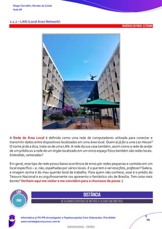 9
73
2.1.2 – LAN (Local Area Network)
INCIDÊNCIA EMPROVA: Altíssima
A Rede de Área Local é definida como uma rede de computadores utilizada para conectar e
transmitir dados entre dispositivos localizados em uma área local. Quem aí já foi a uma Lan House?
O nome já dá a dica, trata-se de uma LAN. A rede da sua casa também, assim como a rede do andar
de um prédio ou a rede de um órgão localizado em um único espaço físico também são redes locais.
Entendido, camaradas?
Em geral, esse tipo de rede possui baixa ocorrência de erros por redes pequenas e contidas em um
local específico – e, não, espalhadas por vários locais. E o que tem a ver essa foto, professor? Galera,
a imagem acima é do meu querido local de trabalho. Para quem não conhece, esse é o prédio do
Tesouro Nacional e eu orgulhosamente vos apresento o fantástico céu de Brasília. Tem coisa mais
bonita? Venham aqui me visitar e me convidem para o churrasco de posse :)
Distância
Dealgumascentenasdemetrosa algunsquilômetros.
Diego Carvalho, Renato da Costa
Aula 00
Informática p/ PC-PR (Investigador e Papiloscopista) Com Videoaulas- Pós-Edital
www.estrategiaconcursos.com.br
0
00000000000 - DEMO
 