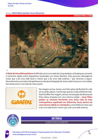 10
73
2.1.3 – MAN (Metropolitan Area Network)
INCIDÊNCIA EMPROVA: Altíssima
A Rede de Área Metropolitana é definida como uma rede de computadores utilizada para conectar
e transmitir dados entre dispositivos localizados em locais distintos. Elas possuem abrangência
maior que a de uma rede local e menor que a de uma rede extensa – que veremos a seguir.
Normalmente umarede metropolitanaresultadainterligação de várias redes locais em uma cidade,
formando assim uma rede de maior porte.
Na imagem acima, temos uma foto aérea de Brasília! Eu não
sei se vocês sabem, mas foi aqui que foi criada a Rede de Fast-
food Giraffas! Na imagem, temos a localização de dezenas de
filiais dessa empresa em uma mesma cidade – essas filiais
podem se conectar formando uma única rede de área
metropolitana espalhada em diferentes locais dentro de
uma mesma cidade ou metrópole a uma distância maior que
a de uma rede local e menor que a de uma rede extensa.
Distância
algumasdezenasdequilômetros
Diego Carvalho, Renato da Costa
Aula 00
Informática p/ PC-PR (Investigador e Papiloscopista) Com Videoaulas- Pós-Edital
www.estrategiaconcursos.com.br
0
00000000000 - DEMO
 