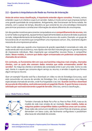 14
73
2.2 – Quanto à Arquitetura de Rede ou Forma de Interação
Antes de entrar nessa classificação, é importante entender alguns conceitos. Primeiro, vamos
entender o que é um cliente e o que é um servidor. Galera, é muito comum que empresas tenham
uma grande quantidade de computadores. Antigamente, eles funcionavam de forma isolada. No
entanto, com o passar do tempo, descobriu-se que conectá-los era uma estratégia interessante
para otimizar processos e correlacionar informações de setores diferentes de uma empresa.
Um dos grandes incentivos para conectar computadores era o compartilhamento de recursos, isto
é, tornar todos os programas, equipamentos e especialmente dados ao alcance de todas as pessoas
na rede, independentemente da localização física do recurso e do usuário. Exemplo: um grupo de
funcionários de um escritório que compartilham uma impressora comum. Ora, raramente alguém
necessita de uma impressora privativa.
Todo mundo sabe que, quando uma impressora de grande capacidade é conectada em rede, ela
acaba sendo até mais econômica, mais rápida e de mais fácil manutenção que um grande conjunto
de impressoras individuais. Mais importante que compartilhar recursos físicos, é compartilhar
dados. Nesse modelo, é comum que dados sejam armazenados em poderosos computadores
chamados de servidores.
Em contraste, os funcionários têm em suas escrivaninhas máquinas mais simples, chamadas
clientes, com as quais eles acessam dados remotos que estão armazenados aonde? No
servidor! As máquinas clientes e servidores são conectadas entre si por uma rede. Como na vida
real, cliente é o aquele que consome algum serviço ou recurso; e servidor é aquele que fornece
algum serviço ou recurso.
Quer um exemplo? Quando você faz o download um vídeo no site do Estratégia Concursos, você
está consumindo um recurso do servidor do Estratégia. Sim, o Estratégia possui uma máquina
especializada chamada de servidor, onde fica hospedado o seu site. Quando você faz o download
da sua aula de informática, você está exercendo um papel de Cliente. E quem fornece o recurso
solicitado por você está exercendo o papel de Servidor. Dito isso, vamos à classificação...
2.2.1 – Rede Ponto-a-Ponto
INCIDÊNCIA EMPROVA: baixa
Também chamada de Rede Par-a-Par ou Peer-to-Peer (P2P), trata-se do
modelo de rede mais simples de ser montado. Nesse modelo, todas as
máquinas podem compartilhar dados e periféricos umas com as outras.
Essas redes são comuns em residências e entre filiais de empresas, porque
demandam um baixo custo, são facilmente configuráveis e possibilitam
altas taxas de velocidade de conexão.
Diego Carvalho, Renato da Costa
Aula 00
Informática p/ PC-PR (Investigador e Papiloscopista) Com Videoaulas- Pós-Edital
www.estrategiaconcursos.com.br
0
00000000000 - DEMO
 