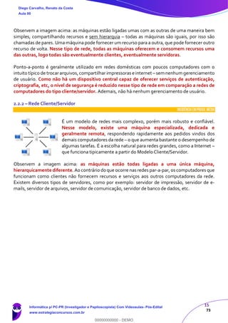 15
73
Observem a imagem acima: as máquinas estão ligadas umas com as outras de uma maneira bem
simples, compartilhando recursos e sem hierarquia – todas as máquinas são iguais, por isso são
chamadas de pares. Uma máquina pode fornecer um recurso para a outra, que pode fornecer outro
recurso de volta. Nesse tipo de rede, todas as máquinas oferecem e consomem recursos uma
das outras, logo todas são eventualmente clientes, eventualmente servidoras.
Ponto-a-ponto é geralmente utilizado em redes domésticas com poucos computadores com o
intuito típico de trocar arquivos, compartilhar impressoras e internet – sem nenhum gerenciamento
de usuário. Como não há um dispositivo central capaz de oferecer serviços de autenticação,
criptografia, etc, o nível de segurança é reduzido nesse tipo de rede em comparação a redes de
computadores do tipo cliente/servidor. Ademais, não há nenhum gerenciamento de usuário.
2.2.2 – Rede Cliente/Servidor
INCIDÊNCIA EMPROVA: média
É um modelo de redes mais complexo, porém mais robusto e confiável.
Nesse modelo, existe uma máquina especializada, dedicada e
geralmente remota, respondendo rapidamente aos pedidos vindos dos
demais computadores da rede – o que aumenta bastante o desempenho de
algumas tarefas. É a escolha natural para redes grandes, como a Internet –
que funciona tipicamente a partir do Modelo Cliente/Servidor.
Observem a imagem acima: as máquinas estão todas ligadas a uma única máquina,
hierarquicamente diferente. Ao contrário do que ocorre nas redes par-a-par, os computadores que
funcionam como clientes não fornecem recursos e serviços aos outros computadores da rede.
Existem diversos tipos de servidores, como por exemplo: servidor de impressão, servidor de e-
mails, servidor de arquivos, servidor de comunicação, servidor de banco de dados, etc.
Diego Carvalho, Renato da Costa
Aula 00
Informática p/ PC-PR (Investigador e Papiloscopista) Com Videoaulas- Pós-Edital
www.estrategiaconcursos.com.br
0
00000000000 - DEMO
 
