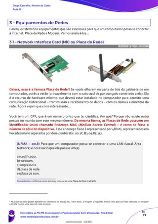 16
73
3 – Equipamentos de Redes
Galera, existem dois equipamentos que são essenciais para que um computador possa se conectar
à Internet: Placa de Rede e Modem. Vamos analisá-los...
3.1 – Network Interface Card (NIC ou Placa de Rede)
INCIDÊNCIA EMPROVA: baixíssima
Galera, essa é a famosa Placa de Rede2! Se vocês olharem na parte de trás do gabinete de um
computador, vocês a verão (provavelmente com o cabo azul de par trançado conectado a ela). Ela
é o recurso de hardware mínimo que deverá estar instalado no computador para permitir uma
comunicação bidirecional – transmissão e recebimento de dados – com os demais elementos da
rede. Agora vejam que coisa interessante...
Você tem um CPF, que é um número único que te identifica. Por que? Porque não existe outra
pessoa no mundo com esse mesmo número. Da mesma forma, as Placas de Rede possuem um
identificador único chamado Endereço MAC (Medium Access Control) – é como se fosse o
número de série do dispositivo. Esse endereço físico é representado por 48 bits, representados em
hexadecimal e separados por dois-pontos (Ex: 00:1C:B3:09:85:15).
(UFMA – 2018) Para que um computador possa se conectar a uma LAN (Local Area
Network) é necessário que ele possua um(a):
a) codificador.
b) webcam.
c) impressora.
d) placa de rede.
e) placa de som.
_______________________
Comentários: conforme vimos em aula, trata-se de uma Placa de Rede (Letra D).
2
As placas de rede podem também ser chamadas de Placas NIC. Além disso, a imagem à esquerda mostra uma placa de rede cabeada e a imagem
à direita mostra uma placa de rede wireless.
Diego Carvalho, Renato da Costa
Aula 00
Informática p/ PC-PR (Investigador e Papiloscopista) Com Videoaulas- Pós-Edital
www.estrategiaconcursos.com.br
0
00000000000 - DEMO
 