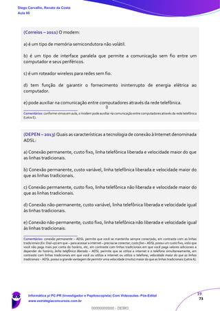 19
73
(Correios – 2011) O modem:
a) é um tipo de memória semicondutora não volátil.
b) é um tipo de interface paralela que permite a comunicação sem fio entre um
computador e seus periféricos.
c) é um roteador wireless para redes sem fio.
d) tem função de garantir o fornecimento ininterrupto de energia elétrica ao
computador.
e) pode auxiliar na comunicação entre computadores através da rede telefônica.
_______________________
Comentários: conforme vimosem aula, o modem pode auxiliar na comunicação entre computadoresatravés da rede telefônica
(Letra E).
(DEPEN – 2013) Quais as características a tecnologia de conexão à Internet denominada
ADSL:
a) Conexão permanente, custo fixo, linha telefônica liberada e velocidade maior do que
as linhas tradicionais.
b) Conexão permanente, custo variável, linha telefônica liberada e velocidade maior do
que as linhas tradicionais.
c) Conexão permanente, custo fixo, linha telefônica não liberada e velocidade maior do
que as linhas tradicionais.
d) Conexão não-permanente, custo variável, linha telefônica liberada e velocidade igual
às linhas tradicionais.
e) Conexão não-permanente, custo fixo, linha telefônica não liberada e velocidade igual
às linhas tradicionais.
_______________________
Comentários: conexão permanente – ADSL permite que você se mantenha sempre conectado, em contraste com as linhas
tradicionais(Ex: Dial-up)em que – para acessar a internet – precisa se conectar; custo fixo – ADSL possui um custo fixo, visto que
você não paga mais por conta do horário, etc, em contraste com linhas tradicionais em que você paga valores adicionais a
depender do horário; linha telefônica liberada – ADSL permite que se utilize a internet e o telefone simultaneamente, em
contraste com linhas tradicionais em que você ou utiliza a internet ou utiliza o telefone; velocidade maior do que as linhas
tradicionais – ADSL possui a grande vantagem de permitir uma velocidade (muito) maior do que as linhas tradicionais (Letra A).
Diego Carvalho, Renato da Costa
Aula 00
Informática p/ PC-PR (Investigador e Papiloscopista) Com Videoaulas- Pós-Edital
www.estrategiaconcursos.com.br
0
00000000000 - DEMO
0
 