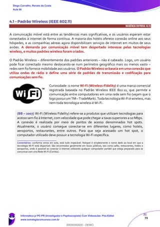 21
73
4.1 – Padrão Wireless (IEEE 802.11)
INCIDÊNCIA EMPROVA: ALTA
A comunicação móvel está entre as tendências mais significativas, e os usuários esperam estar
conectados à internet de forma contínua. A maioria dos hotéis oferece conexão online aos seus
hóspedes, e as companhias aéreas agora disponibilizam serviços de internet em muitos de seus
aviões. A demanda por comunicação móvel tem despertado interesse pelas tecnologias
wireless, e muitos padrões wireless foram criados.
O Padrão Wireless – diferentemente dos padrões anteriores – não é cabeado. Logo, um usuário
pode ficar conectado mesmo deslocando-se num perímetro geográfico mais ou menos vasto –
redes sem fio fornece mobilidade aos usuários. O Padrão Wireless se baseia em uma conexão que
utiliza ondas de rádio e define uma série de padrões de transmissão e codificação para
comunicações sem fio.
Curiosidade: o nome Wi-Fi (WIreless-FIdelity) é uma marca comercial
registrada baseada no Padrão Wireless IEEE 802.11, que permite a
comunicação entre computadores em uma rede sem fio (vejam que o
logo possui um TM – TradeMark). Toda tecnologia Wi-Fi é wireless, mas
nem toda tecnologia wireless é Wi-Fi.
(BB – 2007) Wi-Fi (Wireless Fidelity) refere-se a produtos que utilizam tecnologias para
acesso sem fio à Internet, com velocidade que pode chegar a taxas superiores a 10 Mbps.
A conexão é realizada por meio de pontos de acesso denominados hot spots.
Atualmente, o usuário consegue conectar-se em diferentes lugares, como hotéis,
aeroportos, restaurantes, entre outros. Para que seja acessado um hot spot, o
computador utilizado deve possuir a tecnologia Wi-Fi específica.
_______________________
Comentários: conforme vimos em aula, está tudo impecável. Hotspot é simplesmente o nome dado ao local em que a
tecnologia Wi-Fi está disponível. São encontrados geralmente em locais públicos, tais como cafés, restaurantes, hotéis e
aeroportos, onde é possível se conectar à Internet utilizando qualquer computador portátil que esteja preparado para se
comunicar com uma Rede Wi-Fi (Correto).
Diego Carvalho, Renato da Costa
Aula 00
Informática p/ PC-PR (Investigador e Papiloscopista) Com Videoaulas- Pós-Edital
www.estrategiaconcursos.com.br
0
00000000000 - DEMO
 