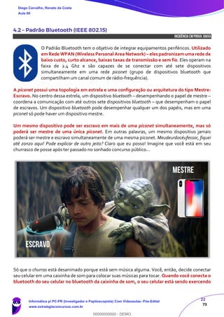 22
73
4.2 – Padrão Bluetooth (IEEE 802.15)
INCIDÊNCIA EMPROVA: baixa
O Padrão Bluetooth tem o objetivo de integrar equipamentos periféricos. Utilizado
em Rede WPAN (Wireless Personal Area Network) – eles padronizam uma rede de
baixo custo, curto alcance, baixas taxas de transmissão e sem fio. Eles operam na
faixa de 2.4 Ghz e são capazes de se conectar com até sete dispositivos
simultaneamente em uma rede piconet (grupo de dispositivos bluetooth que
compartilham um canal comum de rádio-frequência).
A piconet possui uma topologia em estrela e uma configuração ou arquitetura do tipo Mestre-
Escravo. No centro dessa estrela, um dispositivo bluetooth – desempenhando o papel de mestre –
coordena a comunicação com até outros sete dispositivos bluetooth – que desempenham o papel
de escravos. Um dispositivo bluetooth pode desempenhar qualquer um dos papéis, mas em uma
piconet só pode haver um dispositivo mestre.
Um mesmo dispositivo pode ser escravo em mais de uma piconet simultaneamente, mas só
poderá ser mestre de uma única piconet. Em outras palavras, um mesmo dispositivo jamais
poderá ser mestre e escravo simultaneamente de uma mesma piconet. Meudeurdocéufessor, fiquei
até zonzo aqui! Pode explicar de outro jeito? Claro que eu posso! Imagine que você está em seu
churrasco de posse após ter passado no sonhado concurso público...
Só que o churras está desanimado porque está sem música alguma. Você, então, decide conectar
seu celular em uma caixinha de som para colocar suas músicas para tocar. Quando você conecta o
bluetooth do seu celular no bluetooth da caixinha de som, o seu celular está sendo exercendo
Diego Carvalho, Renato da Costa
Aula 00
Informática p/ PC-PR (Investigador e Papiloscopista) Com Videoaulas- Pós-Edital
www.estrategiaconcursos.com.br
0
00000000000 - DEMO
 