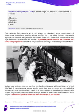 25
73
(Prefeitura de Cajamar/SP – 2016) A Internet surgiu nos tempos da Guerra Fria com o
nome de:
a) Extranet.
b) ArpaNet.
c) OnlyNet.
d) Unix.
_______________________
Comentários: conforme vimos em aula, trata-se da ArpaNet (Letra B).
Tudo começou bem pequeno, como um serviço de mensagens entre computadores da
Universidade da Califórnia, Universidade de Stanford e a Universidade de Utah. Nas décadas
seguintes, os cientistas e engenheiros adicionaram diversos outros recursos e serviços que ainda
hoje compõem o que fazemos na Internet. A primeira grande inovação da ARPANET foi a
comutação por pacotes! Vamos falar um pouco sobre comutação antes de seguir nossa história.
Antigamente havia um emprego que hoje em dia não existe mais: telefonista! Quem aí já ouviu
falar? Pois é! Naquela época, quando alguém queria ligar para um amigo, era necessário ligar
primeiro para uma central telefônica. Nesse local, havia centenas de operadoras que recebiam a sua
ligação, perguntavam para quem você queria ligar, e só então conectavam você ao telefone do seu
amigo3. Essa comunicação funcionava por meio da comutação por circuito!
3
Curiosidade: em 1935 foi realizada a primeira ligação telefônica que circundava o planeta – ela demorou 3h25min apenas para tocar no destinatário.
Diego Carvalho, Renato da Costa
Aula 00
Informática p/ PC-PR (Investigador e Papiloscopista) Com Videoaulas- Pós-Edital
www.estrategiaconcursos.com.br
0
00000000000 - DEMO
 