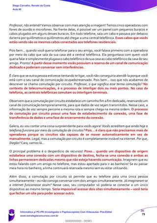 26
73
Professor, não entendi! Vamos observar com mais atenção a imagem! Temos cinco operadoras com
fones de ouvido e microfones. Na frente delas, é possível ver um painel com pequenos buracos e
cabos plugados em alguns desses buracos. Em todo telefone, saía um cabo e passava por debaixo
da terra por quilômetros e quilômetros até chegar a uma central telefônica. Esses cabos que vocês
estão vendo são os mesmos cabos conectados aos telefones residenciais.
Pois bem... quando você queria telefonar para o seu amigo, você falava primeiro com a operadora
por meio do cabo que saía da sua casa até a central telefônica. Ela perguntava com quem você
queria falar e simplesmente plugava o cabo telefônico da sua casa ao cabo telefônico da casa do seu
amigo. Pronto! A partir desse momento vocês possuíam a reserva de um canal de comunicação
dedicado e poderiam conversar sem interferências.
É claro que se outra pessoa estivesse tentando te ligar, você não conseguiria atendê-la porque você
está com o seu canal de comunicação ocupado/reservado. Pois bem... isso que nós acabamos de
descrever se chama comutação por circuito. Professor, o que significa esse termo comutação? No
contexto de telecomunicações, é o processo de interligar dois ou mais pontos. No caso da
telefonia, as centrais telefônicas comutam ou interligam terminais.
Observem que a comutação por circuito estabelece um caminho fim a fim dedicado, reservando um
canal de comunicação temporariamente, para que dados de voz sejam transmitidos. Nesse caso, a
informação de voz sempre percorre a mesma rota e sempre chega na mesma ordem. O processo
de comutação por circuito possui uma fase de estabelecimento da conexão, uma fase de
transferência de dados e uma fase de encerramento da conexão.
Galera, eu vou contar uma coisa surpreendente para vocês agora! Vocês acreditam que ainda hoje a
telefonia funciona por meio da comutação de circuitos? Pois... é claro que não precisamos mais de
operadores porque os circuitos são capazes de se mover automaticamente em vez de
manualmente. Legal, mas a comutação por circuito é completamente inviável na internet. Por que,
Diegão? Cara, vamos lá...
O principal problema é o desperdício de recursos! Poxa... quando um dispositivo de origem
estabelece uma conexão com um dispositivo de destino, fecha-se uma conexão e ambas as
linhas permanecem dedicadas mesmo que não esteja havendo comunicação. Imaginem que eu
estou falando com um amigo no telefone, mas estou apertado para ir ao banheiro! Se eu passar
meia hora no banheiro, a linha continuará reservada mesmo sem eu estar utilizando.
Além disso, a comutação por circuito só permite que eu telefone para uma única pessoa
simultaneamente – eu não consigo conversar com dois amigos simultaneamente. Já imaginaram se
a internet funcionasse assim? Nesse caso, seu computador só poderia se conectar a um único
dispositivo ao mesmo tempo. Seria impossível acessar dois sites simultaneamente – você teria
que fechar um site para poder acessar outro.
Diego Carvalho, Renato da Costa
Aula 00
Informática p/ PC-PR (Investigador e Papiloscopista) Com Videoaulas- Pós-Edital
www.estrategiaconcursos.com.br
0
00000000000 - DEMO
 