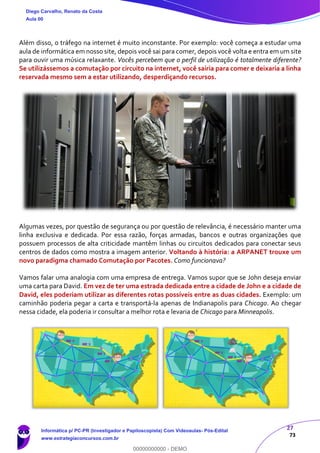 27
73
Além disso, o tráfego na internet é muito inconstante. Por exemplo: você começa a estudar uma
aula de informática em nosso site, depois você sai para comer, depois você volta e entra em um site
para ouvir uma música relaxante. Vocês percebem que o perfil de utilização é totalmente diferente?
Se utilizássemos a comutação por circuito na internet, você sairia para comer e deixaria a linha
reservada mesmo sem a estar utilizando, desperdiçando recursos.
Algumas vezes, por questão de segurança ou por questão de relevância, é necessário manter uma
linha exclusiva e dedicada. Por essa razão, forças armadas, bancos e outras organizações que
possuem processos de alta criticidade mantêm linhas ou circuitos dedicados para conectar seus
centros de dados como mostra a imagem anterior. Voltando à história: a ARPANET trouxe um
novo paradigma chamado Comutação por Pacotes. Como funcionava?
Vamos falar uma analogia com uma empresa de entrega. Vamos supor que se John deseja enviar
uma carta para David. Em vez de ter uma estrada dedicada entre a cidade de John e a cidade de
David, eles poderiam utilizar as diferentes rotas possíveis entre as duas cidades. Exemplo: um
caminhão poderia pegar a carta e transportá-la apenas de Indianapolis para Chicago. Ao chegar
nessa cidade, ela poderia ir consultar a melhor rota e levaria de Chicago para Minneapolis.
Diego Carvalho, Renato da Costa
Aula 00
Informática p/ PC-PR (Investigador e Papiloscopista) Com Videoaulas- Pós-Edital
www.estrategiaconcursos.com.br
0
00000000000 - DEMO
 