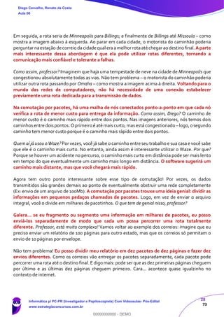 28
73
Em seguida, a rota seria de Minneapolis para Billings; e finalmente de Billings até Missoula – como
mostra a imagem abaixo à esquerda. Ao parar em cada cidade, o motorista do caminhão poderia
perguntar naestação de correio da cidade qual era a melhor rota até chegar ao destino final.A parte
mais interessante dessa abordagem é que ela pode utilizar rotas diferentes, tornando a
comunicação mais confiável e tolerante a falhas.
Como assim, professor? Imaginem que haja uma tempestade de neve na cidade de Minneapolis que
congestionou absolutamente todas as vias. Não tem problema – o motorista do caminhão poderia
utilizar outra rota passando por Omaha – como mostra a imagem acima à direita. Voltando para o
mundo das redes de computadores, não há necessidade de uma conexão estabelecer
previamente uma rota dedicada para a transmissão de dados.
Na comutação por pacotes, há uma malha de nós conectados ponto-a-ponto em que cada nó
verifica a rota de menor custo para entrega da informação. Como assim, Diego? O caminho de
menor custo é o caminho mais rápido entre dois pontos. Nas imagens anteriores, nós temos dois
caminhos entre dois pontos. O primeiro é até mais curto, mas está congestionado –logo, o segundo
caminho tem menor custo porque é o caminho mais rápido entre dois pontos.
Quem aí já usou o Waze? Por vezes, você já sabe o caminho entre seu trabalho e sua casa e você sabe
que ele é o caminho mais curto. No entanto, ainda assim é interessante utilizar o Waze. Por que?
Porque se houver um acidente no percurso, o caminho mais curto em distância pode ser mais lento
em tempo do que eventualmente um caminho mais longo em distância. O software sugerirá um
caminho mais distante, mas que você chegará mais rápido.
Agora tem outro ponto interessante sobre esse tipo de comutação! Por vezes, os dados
transmitidos são grandes demais ao ponto de eventualmente obstruir uma rede completamente
(Ex: envio de um arquivo de 100Mb). A comutação por pacotes trouxe uma ideia genial: dividir as
informações em pequenos pedaços chamados de pacotes. Logo, em vez de enviar o arquivo
integral, você o divide em milhares de pacotinhos. O que tem de genial nisso, professor?
Galera... se eu fragmento ou segmento uma informação em milhares de pacotes, eu posso
enviá-los separadamente de modo que cada um possa percorrer uma rota totalmente
diferente. Professor, está muito complexo! Vamos voltar ao exemplo dos correios: imagine que eu
preciso enviar um relatório de 100 páginas para outro estado, mas que os correios só permitam o
envio de 10 páginas por envelope.
Não tem problema! Eu posso dividir meu relatório em dez pacotes de dez páginas e fazer dez
envios diferentes. Como os correios vão entregar os pacotes separadamente, cada pacote pode
percorrer uma rota até o destino final. E digo mais: pode ser que as dez primeiras páginas cheguem
por último e as últimas dez páginas cheguem primeiro. Cara... acontece quase igualzinho no
contexto de internet.
Diego Carvalho, Renato da Costa
Aula 00
Informática p/ PC-PR (Investigador e Papiloscopista) Com Videoaulas- Pós-Edital
www.estrategiaconcursos.com.br
0
00000000000 - DEMO
 