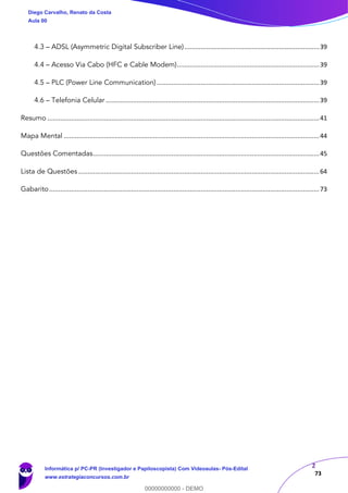 2
73
4.3 – ADSL (Asymmetric Digital Subscriber Line)..........................................................................39
4.4 – Acesso Via Cabo (HFC e Cable Modem)..............................................................................39
4.5 – PLC (Power Line Communication) .........................................................................................39
4.6 – Telefonia Celular .....................................................................................................................39
Resumo .....................................................................................................................................................41
Mapa Mental ............................................................................................................................................44
Questões Comentadas............................................................................................................................45
Lista de Questões ....................................................................................................................................64
Gabarito....................................................................................................................................................73
Diego Carvalho, Renato da Costa
Aula 00
Informática p/ PC-PR (Investigador e Papiloscopista) Com Videoaulas- Pós-Edital
www.estrategiaconcursos.com.br
0
00000000000 - DEMO
 