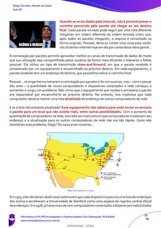 29
73
Quando se envia dados pela internet, não é possível prever o
caminho percorrido pelo pacote até chegar ao seu destino
final. Cada pacote enviado pode seguir por uma rota diferente
chegando em ordem diferente da ordem enviada (claro que,
após todos os pacotes chegarem, o arquivo é remontado na
forma original). Pessoal, deixa eu contar uma coisa para vocês:
nós só temos internet hoje em dia por conta dessa ideia genial...
A comutação por pacotes permite aproveitar melhor os canais de transmissão de dados de modo
que sua utilização seja compartilhada pelos usuários da forma mais eficiente e tolerante a falhas
possível. Ela utiliza um tipo de transmissão store-and-forward, em que o pacote recebido é
armazenado por um equipamento e encaminhado ao próximo destino. Em cada equipamento, o
pacote recebido tem um endereço de destino, que possibilita indicar o caminho final.
Pessoal... os engenheiros testaram a comutação por pacotes e foi um sucesso, mas – com o passar
dos anos – a quantidade de novos computadores e dispositivos conectados à rede começou a
aumentar e surgiu um problema. Nós vimos que o equipamento que recebe e armazena o pacote
era responsável por encaminhá-lo ao próximo destino. No entanto, isso implicava que todo
computador deveria manter uma lista atualizada do endereço de outros computadores da rede.
E se a lista não estivesse atualizada? Esse equipamento não saberia para onde enviar ou enviaria
o pacote para um local que não existia mais, entre outras possibilidades. Com o aumento da
quantidade de computadores na rede, era cada vez mais comum que computadores mudassem seu
endereço e a atualização para os outros computadores da rede não era tão rápida. Como eles
resolveram esse problema, Diego? Os caras eram sinistros...
Mapa da Arpanet em 1974
Em 1973, eles decidiram abolir esse sistema em que cada dispositivo possuía uma lista de endereços
dos outros e escolheram a Universidade de Stanford como uma espécie de registro central oficial
de endereços. Em 1978, já havia mais de cem computadores conectados à Arpanet portodoEstados
Diego Carvalho, Renato da Costa
Aula 00
Informática p/ PC-PR (Investigador e Papiloscopista) Com Videoaulas- Pós-Edital
www.estrategiaconcursos.com.br
0
00000000000 - DEMO
 