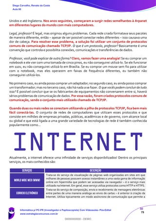 30
73
Unidos e até Inglaterra. Nos anos seguintes, começaram a surgir redes semelhantes à Arpanet
em diferentes lugares do mundo com mais computadores.
Legal, professor! É legal, mas originou alguns problemas. Cada rede criada formatava seus pacotes
de maneira diferente, então – apesar de ser possível conectar redes diferentes – isso causava uma
dor de cabeça. Para resolver esse problema, a solução foi utilizar um conjunto de protocolos
comuns de comunicação chamado TCP/IP. O que é um protocolo, professor? Basicamente é uma
convenção que controla e possibilita conexões, comunicações e transferências de dados.
Professor, você pode explicar de outra forma? Claro, vamos fazer uma analogia! Se eu comprar um
notebook e ele vier com uma tomada de cinco pinos, eu não conseguirei utilizá-lo. Se ele funcionar
em 110v, eu não conseguirei utilizá-lo em Brasília. Se eu comprar um mouse sem fio para utilizar
com o notebook, mas eles operarem em faixas de frequência diferentes, eu também não
conseguirei utilizá-los.
No primeiro caso, eu ainda posso comprar um adaptador; no segundo caso, eu ainda posso comprar
um transformador; mas no terceiro caso, não há nada a se fazer. O que vocês podem concluir de tudo
isso? É possível concluir que se os fabricantes de equipamentos não conversarem entre si, haverá
sérios problemas de comunicação de dados. Por essa razão, foram criados protocolos comuns de
comunicação, sendo o conjunto mais utilizado chamado de TCP/IP.
Quando duas ou mais redes se conectam utilizando a pilha de protocolos TCP/IP, fica bem mais
fácil conectá-las. O conjunto de redes de computadores que utilizam esses protocolos e que
consiste em milhões de empresas privadas, públicas, acadêmicas e de governo, com alcance local
ou global e que está ligada a uma grande variedade de tecnologias de rede é também conhecida
popularmente como...
INTERNETAtualmente, a internet oferece uma infinidade de serviços disponibilizados! Dentro os principais
serviços, os mais conhecidos são:
SERVIÇOS DESCRIÇÃO
World Wide Web (WWW)
Trata-se do serviço de visualização de páginas web organizadas em sites em que
milhares de pessoas possuem acesso instantâneo a uma vasta gama de informação
online em hipermídia que podem ser acessadas via navegador – é o serviço mais
utilizado na Internet. Em geral, esse serviço utiliza protocolos como HTTP e HTTPS.
CORREIOELETRÔNICO
Trata-se do serviço de composição, envio e recebimento de mensagens eletrônicas
entre partes de uma maneira análoga ao envio de cartas – é anterior à criação da
Internet. Utiliza tipicamente um modo assíncrono de comunicação que permite a
Diego Carvalho, Renato da Costa
Aula 00
Informática p/ PC-PR (Investigador e Papiloscopista) Com Videoaulas- Pós-Edital
www.estrategiaconcursos.com.br
0
00000000000 - DEMO
 
