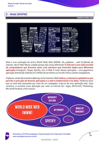 32
73
2 – Web (WWW)
INCIDÊNCIA EMPROVA: baixa
Web é uma contração do termo World Wide Web (WWW). Ah, professor... você tá falando de
internet, não é? Não! Muito cuidado porque são coisas diferentes! A internet é uma rede mundial
de computadores que funciona como uma estrutura que transmite dados para diferentes
aplicações (Instagram, Skype, Spotify, etc). A Web é maior dessas aplicações – uma gigantesca
aplicação distribuída rodando em milhões de servidores no mundo inteiro usando navegadores.
Professor, ainda não entendi a diferença entre Internet e Web! Galera, a internet é a plataforma que
permite a execução de diversas aplicações e a web é simplesmente uma delas. Podemos dizer
que se você está acessando por meio de um navegador, trata-se de uma aplicação web. Caso
contrário, é somente outra aplicação que roda na internet (Ex: Jogos, BitTorrent, Photoshop,
Microsoft Outlook, entre outros).
World Wide Web
(WWW)
Microsoft
Outlook
BitTorrent
SPOTIFY
Worldof
Warcraft
...
Diego Carvalho, Renato da Costa
Aula 00
Informática p/ PC-PR (Investigador e Papiloscopista) Com Videoaulas- Pós-Edital
www.estrategiaconcursos.com.br
0
00000000000 - DEMO
 