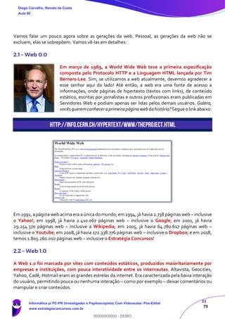33
73
Vamos falar um pouco agora sobre as gerações da web. Pessoal, as gerações da web não se
excluem, elas se sobrepõem. Vamos vê-las em detalhes:
2.1 – Web 0.0
Em março de 1989, a World Wide Web teve a primeira especificação
composta pelo Protocolo HTTP e a Linguagem HTML lançada por Tim
Berners-Lee. Sim, se utilizamos a web atualmente, devemos agradecer a
esse senhor aqui do lado! Até então, a web era uma fonte de acesso a
informações, onde páginas de hipertexto (textos com links), de conteúdo
estático, escritas por jornalistas e outros profissionais eram publicadas em
Servidores Web e podiam apenas ser lidas pelos demais usuários. Galera,
vocês queremconheceraprimeirapáginawebdahistória?Segue o linkabaixo:
http://info.cern.ch/hypertext/WWW/TheProject.html
Em 1991, a página web acima era a única do mundo; em 1994, já havia 2.738 páginas web – inclusive
o Yahoo!; em 1998, já havia 2.410.067 páginas web – inclusive o Google; em 2001, já havia
29.254.370 páginas web – inclusive a Wikipedia; em 2005, já havia 64.780.617 páginas web –
inclusive o Youtube; em 2008, já havia 172.338.776 páginas web – inclusive o Dropbox; e em 2018,
temos 1.805.260.010 páginas web – inclusive o Estratégia Concursos!
2.2 – Web 1.0
A Web 1.0 foi marcada por sites com conteúdos estáticos, produzidos maioritariamente por
empresas e instituições, com pouca interatividade entre os internautas. Altavista, Geocities,
Yahoo, Cadê, Hotmail eram as grandes estrelas da internet. Era caracterizada pela baixa interação
do usuário, permitindo pouca ou nenhuma interação – como por exemplo – deixar comentários ou
manipular e criar conteúdos.
Diego Carvalho, Renato da Costa
Aula 00
Informática p/ PC-PR (Investigador e Papiloscopista) Com Videoaulas- Pós-Edital
www.estrategiaconcursos.com.br
0
00000000000 - DEMO
 