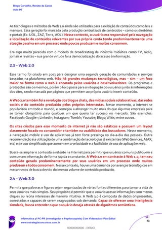 34
73
As tecnologias e métodos da Web 1.0 ainda são utilizadas para a exibição de conteúdos como leis e
manuais. Essa geração foi marcada pela produção centralizada de conteúdos – como os diretórios
e portais (Ex: UOL, ZAZ, Terra, AOL). Nesse contexto, o usuário era responsável pela navegação
e localização de conteúdos relevantes por sua própria conta tendo predominantemente uma
atuação passiva em um processo onde poucos produzem e muitos consomem.
Era algo muito parecido com o modelo de broadcasting da indústria midiática como TV, rádio,
jornais e revistas – sua grande virtude foi a democratização do acesso à informação.
2.3 – Web 2.0
Esse termo foi criado em 2003 para designar uma segunda geração de comunidades e serviços
baseados na plataforma web. Não há grandes mudanças tecnológicas, mas – sim – um foco
maior na forma como a web é encarada pelos usuários e desenvolvedores. Os programas e
protocolos são os mesmos, porém o foco passa para a integração dos usuários junto às informações
dos sites, sendo marcada por páginas que permitem ao próprio usuário inserir conteúdo.
A Web 2.0 também foi a revolução dos blogs e chats, das mídias sociais colaborativas, das redes
sociais e do conteúdo produzido pelos próprios internautas. Nesse momento, a internet se
popularizou em todo o mundo, e começou a abranger muito mais do que algumas empresas para
se tornar obrigatória para qualquer um que queira ter sucesso no mercado. São exemplos:
Facebook; Google+; Linkedin; Instagram; Tumblr; Youtube; Blogs; Wikis; entre outros.
Os sites criados para esse momento da internet já não são estáticos e possuem um layout
claramente focado no consumidor e também na usabilidade dos buscadores. Nesse momento,
a navegação mobile e uso de aplicativos já tem forte presença no dia-a-dia das pessoas. Outra
recomendação é a utilização de uma combinação de tecnologias já existentes (Web Services, AJAX,
etc) e de uso simplificado que aumentem a velocidade e a facilidade de uso de aplicações web.
Busca-se ampliar o conteúdo existente na Internet para permitir que usuários comuns publiquem e
consumam informação de forma rápida e constante. A Web 2.0 em contraste à Web 1.0, tem seu
conteúdo gerado predominantemente por seus usuários em um processo onde muitos
produzem e todos consomem. Nesse contexto, houve uma demanda por avanços tecnológicos em
mecanismos de busca devido do imenso volume de conteúdo produzido.
2.4 – Web 3.0
Permite que palavras e figuras sejam organizadas de várias fontes diferentes para tornar a vida de
seus usuários mais simples. Seu propósito é permitir que o usuário acesse informações com menos
cliques ou reúna interesses de maneira intuitiva. A Web 3.0 é composta de dados onipresentes,
conectados e capazes de serem reagrupados sob demanda. Capaz de oferecer uma inteligência
simulada, busca entender o que o usuário deseja através de algoritmos semânticos.
Diego Carvalho, Renato da Costa
Aula 00
Informática p/ PC-PR (Investigador e Papiloscopista) Com Videoaulas- Pós-Edital
www.estrategiaconcursos.com.br
0
00000000000 - DEMO
 