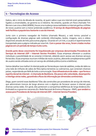 37
73
4 – Tecnologias de Acesso
Galera, até o início da década de noventa, só quem sabia o que era internet eram pesquisadores
ligados a universidades, ao governo ou à indústria. No entanto, quando um físico chamado Tim
Berners-Lee criou a Web (WWW), houve umamudança nessa realidade e a internet ganhoumilhões
de novos usuários sem a menor pretensão acadêmica. O serviço de disponibilização de páginas
web facilitou e popularizou bastante o uso da internet.
Junto com o primeiro navegador da história (chamado Mosaic), a web tornou possível a
configuração de diversas páginas web contendo informações, textos, imagens, sons e vídeos
disponíveis através de links para outras páginas. Clicando em um link, o usuário é repentinamente
transportado para a página indicada por esse link. Com o passar dos anos, foram criadas muitas
páginas em um período de tempo muito curto.
Grande parte desse crescimento foi impulsionado por empresas denominadas Provedores de
Serviços da Internet (ISP – Internet Service Provider). Essas empresas oferecem a usuários
individuais a possibilidade de se conectar à Internet, obtendo assim acesso aos diversos serviços
fornecidos. Essas empresas reuniram milhões de novos usuários, alterando completamente o perfil
de usuário sendo utilizada como um serviço de utilidade pública (como a telefonia).
Vamos detalhar isso melhor! A internet pode ser fornecida por meio de satélites, ondas de rádio ou
uma rede de milhares de cabos de fibra óptica terrestres ou submarinos, que conectam diversos
países, respondendo por 80% de toda a comunicação. Essa infraestrutura de redes – que forma a
espinha dorsal da internet – é chamada de Backbone. Ela possui alto velocidade, desempenho
e interliga várias redes, garantindo o fluxo da informação por dimensões continentais.
Diego, quem constrói esses backbones? Eles são construídos por provedores de serviço de internet,
que administram troncos de longo alcance com o objetivo de fornecer acesso à internet para
diversas outras redes. Em geral, eles pertencem a companhias telefônicas de longa distância (Ex:
Embratel) ou a governos nacionais (Ex: Rede Nacional de Ensino e Pesquisa – RNP), que vendem o
acesso para Provedores de Serviço de Internet (ISP – Internet Service Provider).
Diego Carvalho, Renato da Costa
Aula 00
Informática p/ PC-PR (Investigador e Papiloscopista) Com Videoaulas- Pós-Edital
www.estrategiaconcursos.com.br
0
00000000000 - DEMO
 