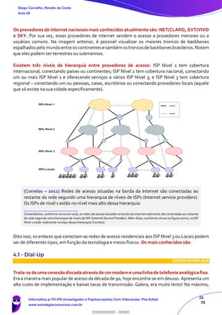38
73
Os provedores de internet nacionais mais conhecidos atualmente são: NET/CLARO, GVT/VIVO
e SKY. Por sua vez, esses provedores de internet vendem o acesso a provedores menores ou a
usuários comuns. Na imagem anterior, é possível visualizar os maiores troncos de backbones
espalhados pelo mundo entre os continentes etambém os troncos de backbones brasileiros.Notem
que eles podem ser terrestres ou submarinos.
Existem três níveis de hierarquia entre provedores de acesso: ISP Nível 1 tem cobertura
internacional, conectando países ou continentes; ISP Nível 2 tem cobertura nacional, conectando
um ou mais ISP Nível 1 e oferecendo serviços a vários ISP Nível 3; e ISP Nível 3 tem cobertura
regional – conectando um ou pessoas, casas, escritórios ou conectando provedores locais (aquele
que só existe na sua cidade especificamente).
(Correios – 2011) Redes de acesso situadas na borda da Internet são conectadas ao
restante da rede segundo uma hierarquia de níveis de ISPs (Internet service providers).
Os ISPs de nível 1 estão no nível mais alto dessa hierarquia:
_______________________
Comentários: conforme vimos em aula, asredes de acesso situadas na borda da internet realmente são conectadasao restante
da rede segundo uma hierarquia de níveis de ISP (Internet Service Provider). Além disso, conforme vimos na figura acima, os ISP
Nível 1 estão realmente no topo dessa hierarquia (Correto).
Dito isso, os enlaces que conectam as redes de acesso residenciais aos ISP Nível 3 ou Locais podem
ser de diferentes tipos, em função da tecnologia e meios físicos. Os mais conhecidos são:
4.1 – Dial-Up
INCIDÊNCIA EMPROVA: média
Trata-se de uma conexãodiscada através de ummodeme uma linha de telefonia analógica fixa.
Era a maneira mais popular de acesso da década de 90, hoje encontra-se em desuso. Apresenta um
alto custo de implementação e baixas taxas de transmissão. Galera, era muito lento! No máximo,
Diego Carvalho, Renato da Costa
Aula 00
Informática p/ PC-PR (Investigador e Papiloscopista) Com Videoaulas- Pós-Edital
www.estrategiaconcursos.com.br
0
00000000000 - DEMO
 