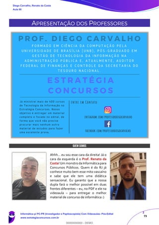 3
73
APRESENTAÇÃO DOS PROFESSORES
QUEM SOMOS
Ahhh... eu sou esse cara da direita! Já o
cara da esquerda é o Prof. Renato da
Costa! Um monstro da Informática para
Concursos Públicos. Quem é do RJ já
conhece muito bem esse mito vascaíno
e sabe que ele tem uma didática
sensacional. Eu garanto que a nossa
dupla fará o melhor possível em duas
frentes diferentes – eu, no PDF e ele na
videoaula – para entregar o melhor
material de concurso de informática :)
Diego Carvalho, Renato da Costa
Aula 00
Informática p/ PC-PR (Investigador e Papiloscopista) Com Videoaulas- Pós-Edital
www.estrategiaconcursos.com.br
0
00000000000 - DEMO
 